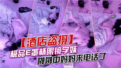 极品E罩杯眼镜学妹啪啪中妈妈来电话了