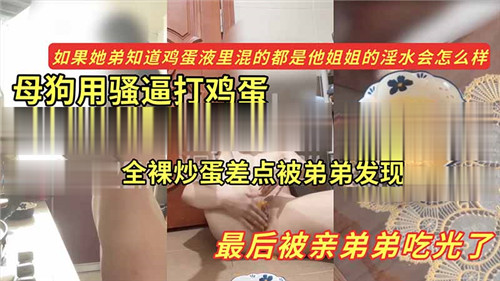 母狗用骚逼打鸡蛋全裸炒蛋差点被弟弟发现最后被亲弟弟吃光了