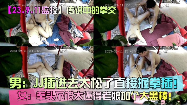 23.9的.11监控传说中的拳交男JJ插进去太松了直接握拳插女拳头不够大还得老娘加个大黑棒