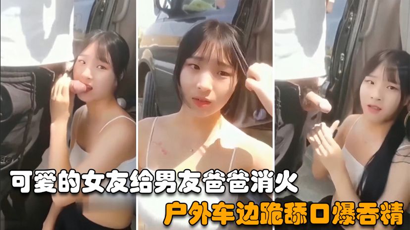 【户外野战】可爱的女友给男友爸爸消火，户外车边跪舔鸡巴深喉口爆射嘴里-精品力荐..