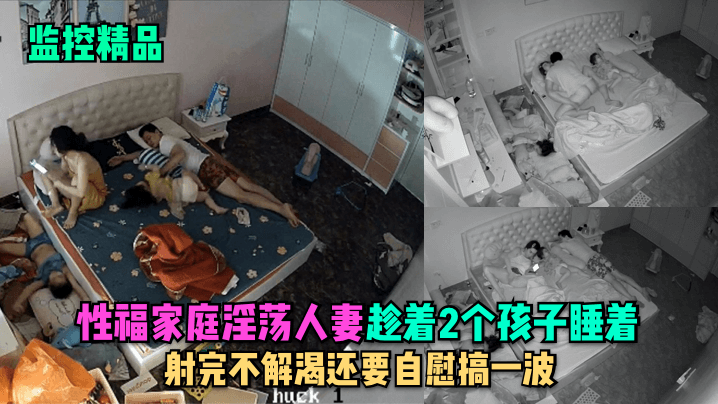 监控精品性福家庭淫荡人妻趁着2个孩子睡在勾引老公.做爱射完不解渴还要自慰搞一波